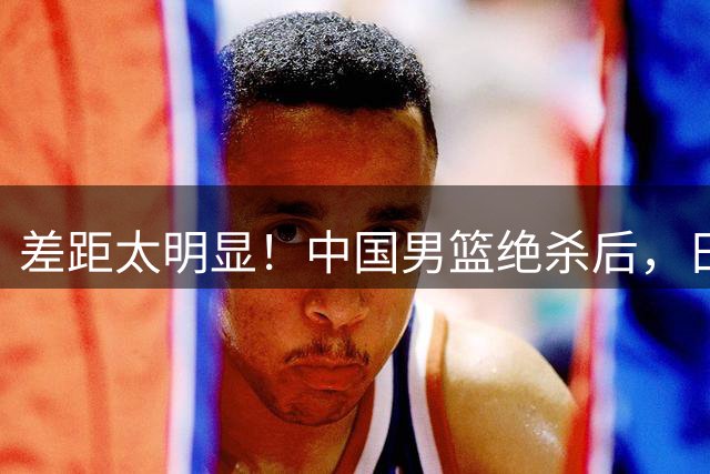 差距太明显！中国男篮绝杀后，日媒一针见血，指出中国队赢球原因